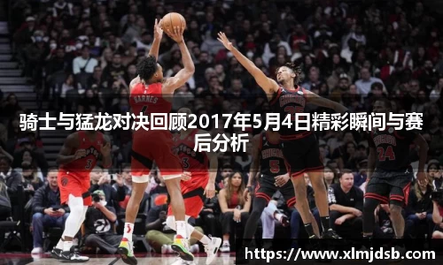骑士与猛龙对决回顾2017年5月4日精彩瞬间与赛后分析