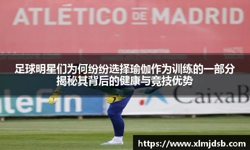 足球明星们为何纷纷选择瑜伽作为训练的一部分揭秘其背后的健康与竞技优势